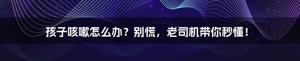 孩子咳嗽怎么办?别慌,老司机带你秒懂!