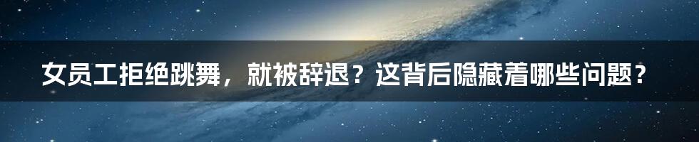 女员工拒绝跳舞,就被辞退?这背后隐藏着哪些问题?