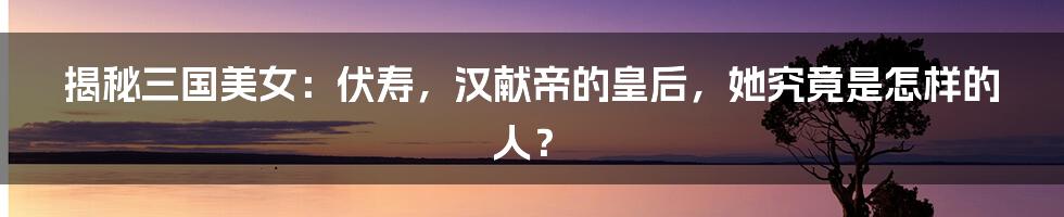 揭秘三国美女:伏寿,汉献帝的皇后,她究竟是怎样的人?