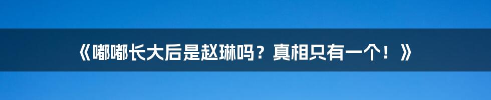 《嘟嘟长大后是赵琳吗?真相只有一个!》