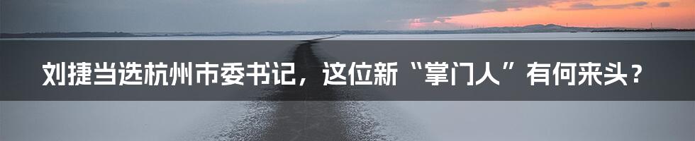 刘捷当选杭州市委书记,这位新“掌门人”有何来头?