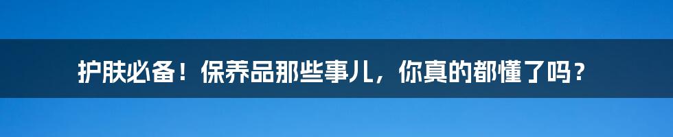 护肤必备!保养品那些事儿,你真的都懂了吗?