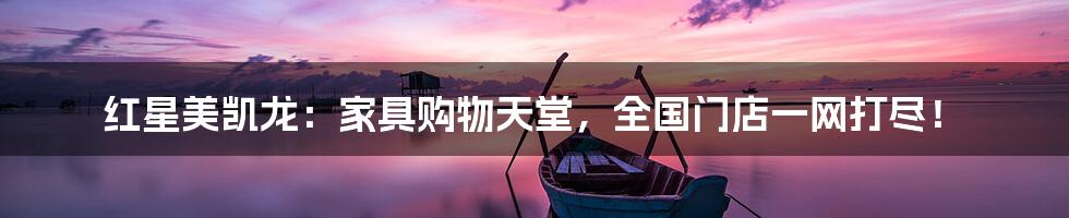 红星美凯龙:家具购物天堂,全国门店一网打尽!