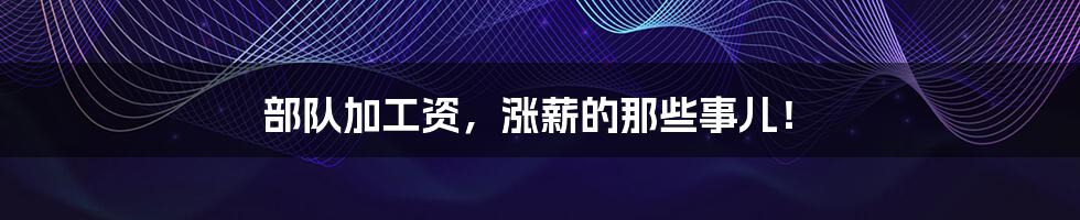 部队加工资,涨薪的那些事儿!