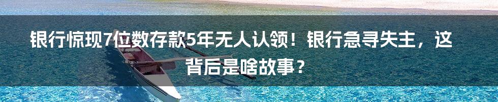 银行惊现7位数存款5年无人认领!银行急寻失主,这背后是啥故事?