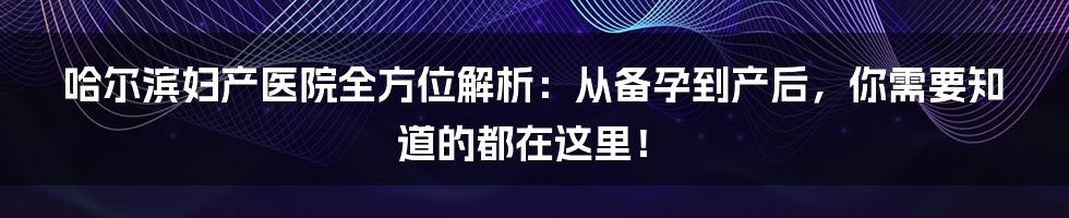 哈尔滨妇产医院全方位解析:从备孕到产后,你需要知道的都在这里!