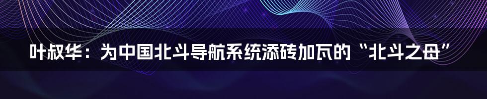 叶叔华:为中国北斗导航系统添砖加瓦的“北斗之母”