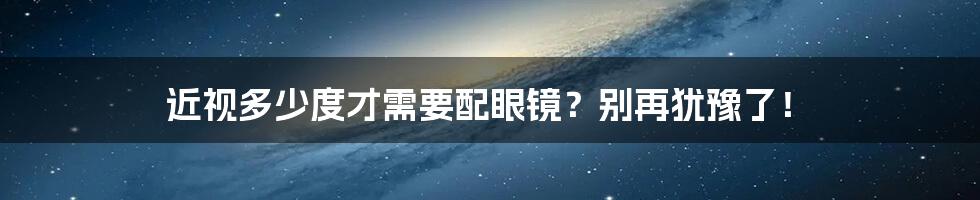 近视多少度才需要配眼镜?别再犹豫了!