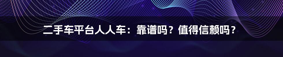二手车平台人人车:靠谱吗?值得信赖吗?
