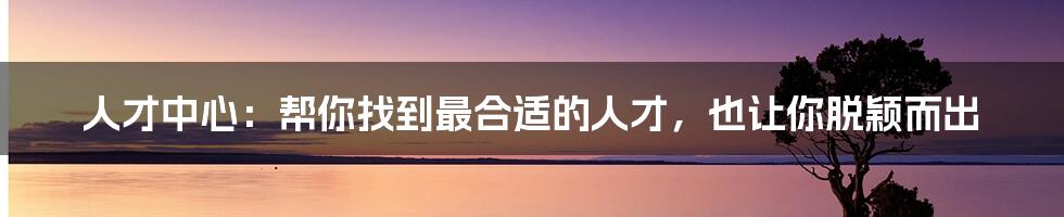 人才中心:帮你找到最合适的人才,也让你脱颖而出