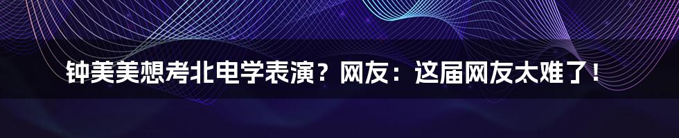 钟美美想考北电学表演?网友:这届网友太难了!