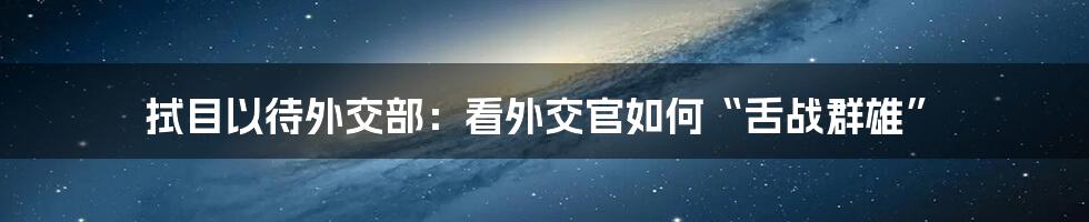 拭目以待外交部:看外交官如何“舌战群雄”