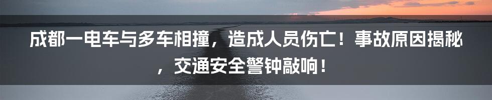 成都一电车与多车相撞,造成人员伤亡!事故原因揭秘,交通安全警钟敲响!