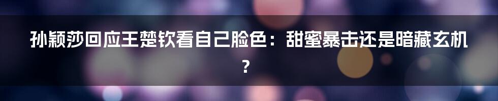 孙颖莎回应王楚钦看自己脸色:甜蜜暴击还是暗藏玄机?