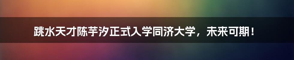 跳水天才陈芋汐正式入学同济大学,未来可期!