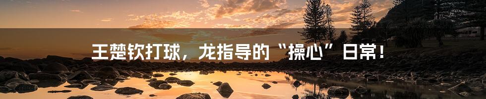 王楚钦打球,龙指导的“操心”日常!