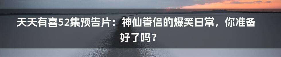 天天有喜52集预告片:神仙眷侣的爆笑日常,你准备好了吗?