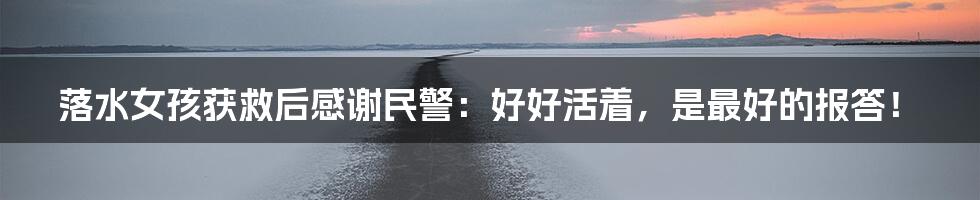 落水女孩获救后感谢民警:好好活着,是最好的报答!