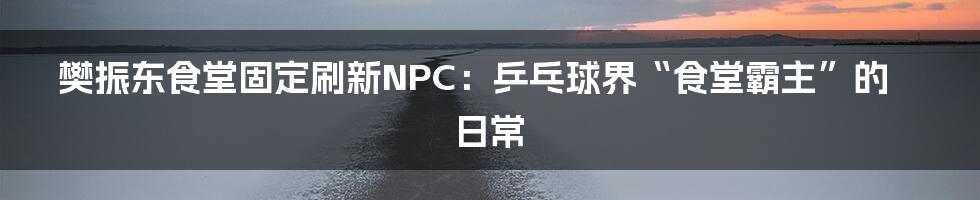 樊振东食堂固定刷新NPC:乒乓球界“食堂霸主”的日常