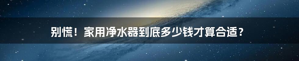 别慌!家用净水器到底多少钱才算合适?