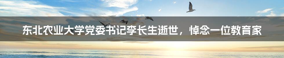 东北农业大学党委书记李长生逝世,悼念一位教育家