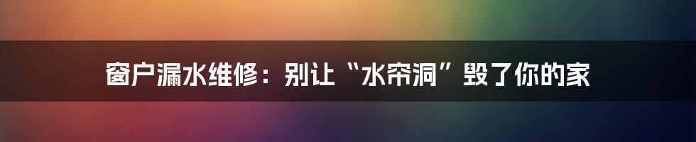 窗户漏水维修:别让“水帘洞”毁了你的家