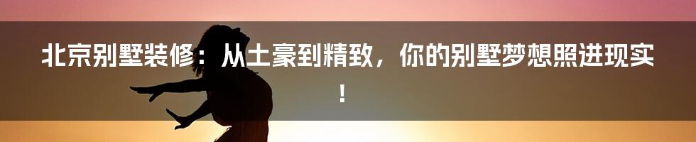 北京别墅装修:从土豪到精致,你的别墅梦想照进现实!