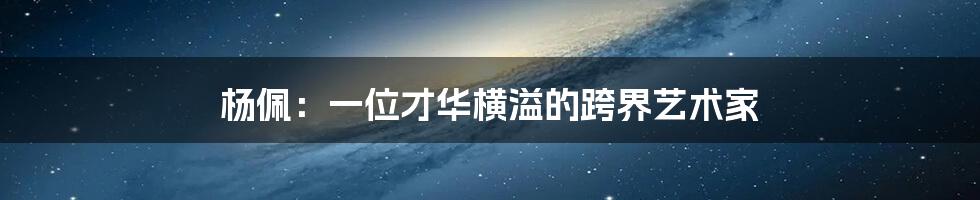 杨佩:一位才华横溢的跨界艺术家