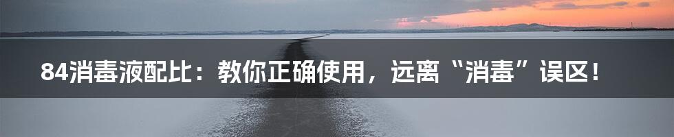 84消毒液配比:教你正确使用,远离“消毒”误区!