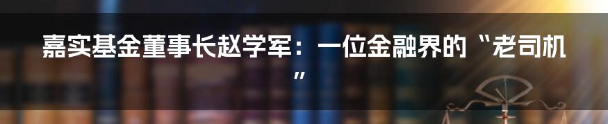嘉实基金董事长赵学军:一位金融界的“老司机”