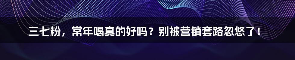 三七粉，常年喝真的好吗？别被营销套路忽悠了！