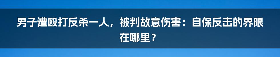 男子遭殴打反杀一人,被判故意伤害:自保反击的界限在哪里?