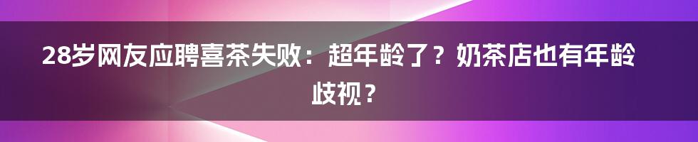 28岁网友应聘喜茶失败:超年龄了?奶茶店也有年龄歧视?