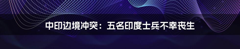 中印边境冲突:五名印度士兵不幸丧生