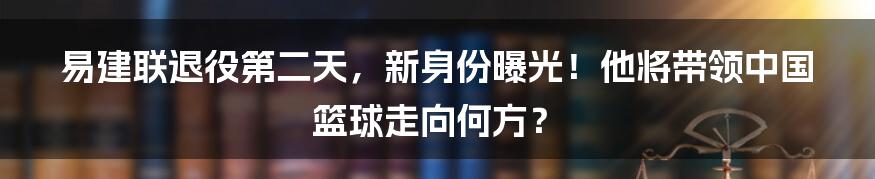 易建联退役第二天,新身份曝光!他将带领中国篮球走向何方?
