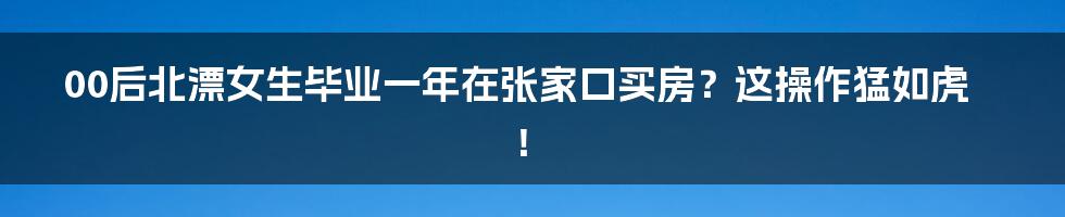 00后北漂女生毕业一年在张家口买房?这操作猛如虎!
