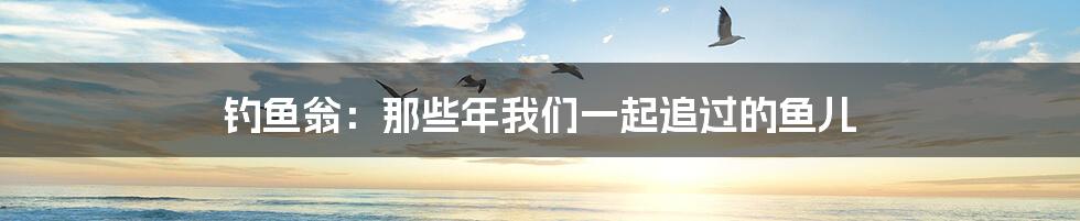 钓鱼翁:那些年我们一起追过的鱼儿