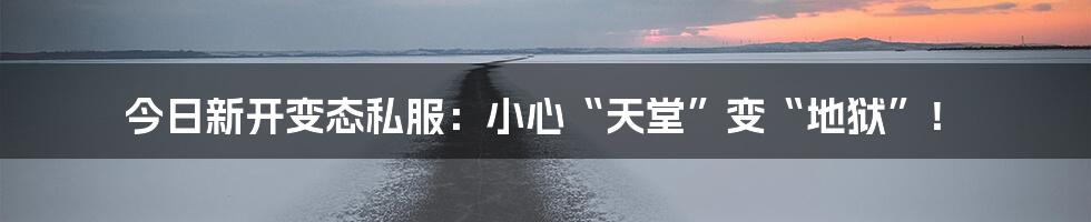 今日新开变态私服:小心“天堂”变“地狱”!
