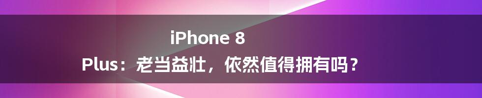 iPhone 8 Plus:老当益壮,依然值得拥有吗?