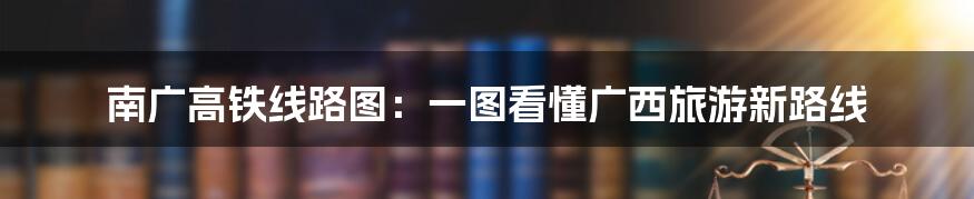 南广高铁线路图:一图看懂广西旅游新路线