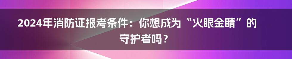 2024年消防证报考条件:你想成为“火眼金睛”的守护者吗?