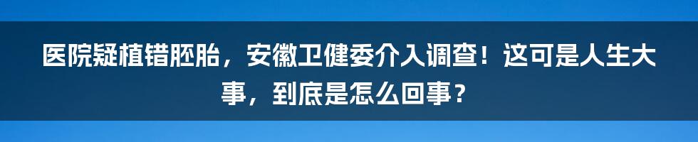医院疑植错胚胎,安徽卫健委介入调查!这可是人生大事,到底是怎么回事?