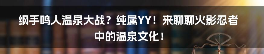 纲手鸣人温泉大战?纯属YY!来聊聊火影忍者中的温泉文化!
