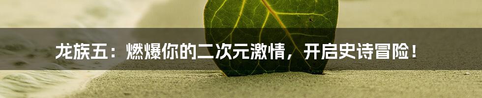 龙族五:燃爆你的二次元激情,开启史诗冒险!