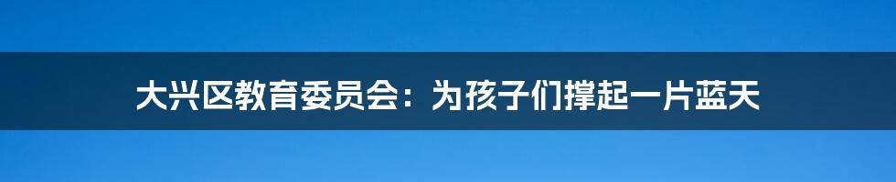 大兴区教育委员会:为孩子们撑起一片蓝天