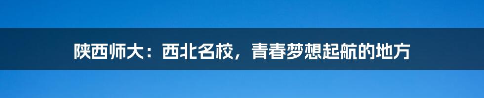 陕西师大:西北名校,青春梦想起航的地方