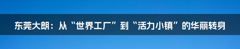 东莞大朗:从“世界工厂”到“活力小镇”的华丽转身