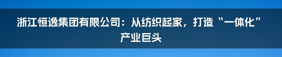 浙江恒逸集团有限公司:从纺织起家,打造“一体化”产业巨头