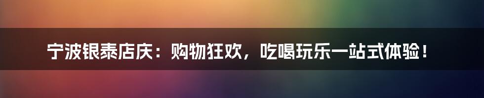 宁波银泰店庆:购物狂欢,吃喝玩乐一站式体验!