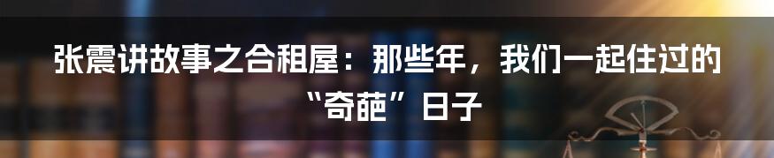 张震讲故事之合租屋:那些年,我们一起住过的“奇葩”日子